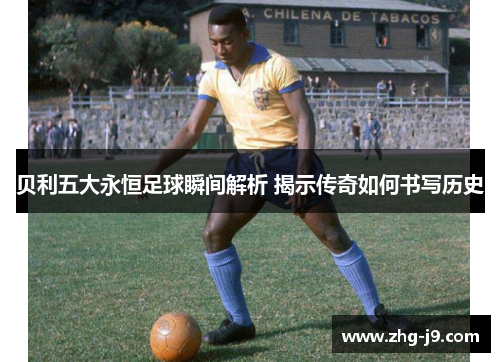 贝利五大永恒足球瞬间解析 揭示传奇如何书写历史 贝利五大永恒足球瞬间解析 揭示传奇如何书写历史