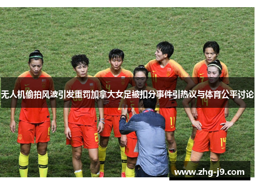 无人机偷拍风波引发重罚加拿大女足被扣分事件引热议与体育公平讨论 无人机偷拍风波引发重罚加拿大女足被扣分事件引热议与体育公平讨论
