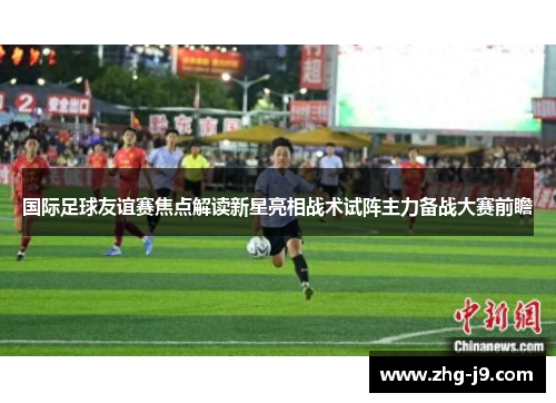 国际足球友谊赛焦点解读新星亮相战术试阵主力备战大赛前瞻 国际足球友谊赛焦点解读新星亮相战术试阵主力备战大赛前瞻