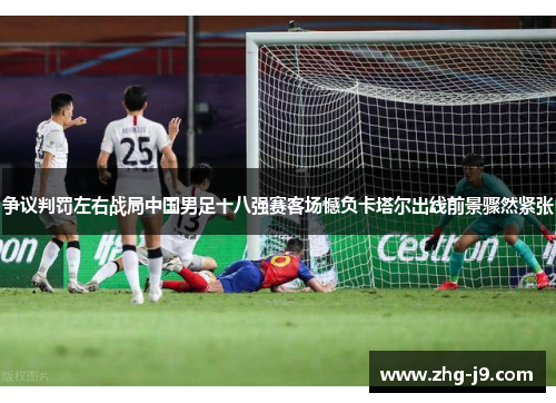 争议判罚左右战局中国男足十八强赛客场憾负卡塔尔出线前景骤然紧张