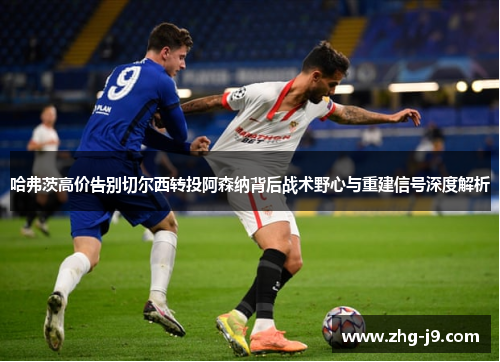 哈弗茨高价告别切尔西转投阿森纳背后战术野心与重建信号深度解析