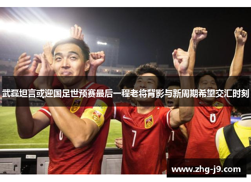 武磊坦言或迎国足世预赛最后一程老将背影与新周期希望交汇时刻